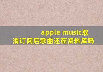 apple music取消订阅后歌曲还在资料库吗